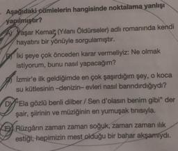 - Aşağıdaki cümlelerin hangisinde noktalama yanlışı
yapılmıştır?
AY
Vaşar Kemal; (Yılanı Öldürseler) adlı romanında kendi
hayatını bir yönüyle sorgulamıştır.
Pİki şeye çok önceden karar vermeliyiz: Ne olmak
istiyorum, bunu nasıl yapacağım?
Izmir'e ilk geldiğimde en çok şaşırdığım şey, o koca
su kütlesinin -denizin- evleri nasıl barındırdığıydı?
DY "Ela gözlü benli dilber / Sen d'olasın benim gibi" der
şair, şiirinin ve müziğinin en yumuşak tınısıyla.
KERüzgârın zaman zaman soğuk, zaman zaman ılık
estiği, hepimizin mest olduğu bir bahar akşamıydı.