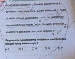 INEV
13. Bir öğretmen arkadaşım Tercüme dergisinde çıkan
L
çevirilerim dolayısıyla bana şunları söylemişti: "Batih
Th
bir edebî anlayışa yöneldiğimiz, sizin de yazılarınızla
desteklediğiniz şu yıllarda Doğulu bir aydını öne sürüp
sevdirmeye çalışmanız biraz yersiz değil mi ?"
V
Bu parçada numaralanmış noktalama işaretlerinden
hangisi yanlış kullanılmıştır?
A) I
B) II
C) III
D) IV
IV
E) V