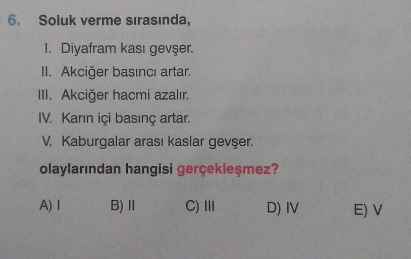 6. Soluk verme sırasında,
1. Diyafram kası gevşer.
II. Akciğer basıncı artar.
III. Akciğer hacmi azalır.
IV. Karın içi basınç artar.
V. Kaburgalar arası kaslar gevşer.
olaylarından hangisi gerçekleşmez?
A) I
B) II
C) III
D) IV
E) V