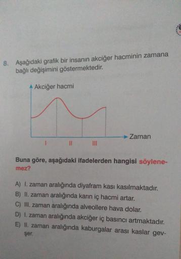 8. Aşağıdaki grafik bir insanın akciğer hacminin zamana
bağlı değişimini göstermektedir.
A Akciğer hacmi
11
→ Zaman
Buna göre, aşağıdaki ifadelerden hangisi söylene-
mez?
A) I. zaman aralığında diyafram kası kasılmaktadır.
B) II. zaman aralığında karın iç