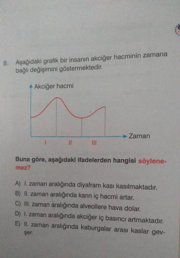 8. Aşağıdaki grafik bir insanın akciğer hacminin zamana
bağlı değişimini göstermektedir.
A Akciğer hacmi
11
→ Zaman
Buna göre, aşağıdaki ifadelerden hangisi söylene-
mez?
A) I. zaman aralığında diyafram kası kasılmaktadır.
B) II. zaman aralığında karın iç 