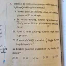 er-
ru
et
-?
=80
2
4.
1915
Dairesel bir pistte antrenman yapan bir sporcu ile
ilgili aşağıdaki bilgiler mevcuttur:
1. Sporcu pistin bir kısmında koşup bir kısmında
yürüyerek 20 tur atmıştır.
II. İlk 10 turda koştuğu sürenin yarısı kadar yü-
rümüş ve bu 10 turu 45 dakikada tamamla-
mıştır.
III. İkinci 10 turda yürüdüğü sürenin 3 katı kadar
koşmuştur.
1
IV. Sporcu yürüdüğü mesafeyi kadar sürede
koşabilmektedir.
3
3x
Bu bilgilere göre tüm antrenman kaç dakika sür-
müştür?
A) 87
B) 90
C) 92
D) 96
E) 100
1.