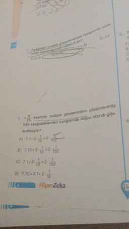 75,26
Aşağıdaki ondalik gösterimlerden hangisinin onda
birler basamağındaki rakam 8 dir?
A) 8,25
C) 6,48
BT0-081
3. 72/5
kesrinin ondalık gösteriminin çözümlenmiş
háli aşağıdakilerden hangisinde doğru olarak gös-
terilmiştir?
A) 7.1+3+5.
B) 7.10+3+2 100
D) 5.8
C) 7.1+30 +2 100
D) 7.10+3.1+2+1
C
HiperZeka
5.
2
0000
C
6