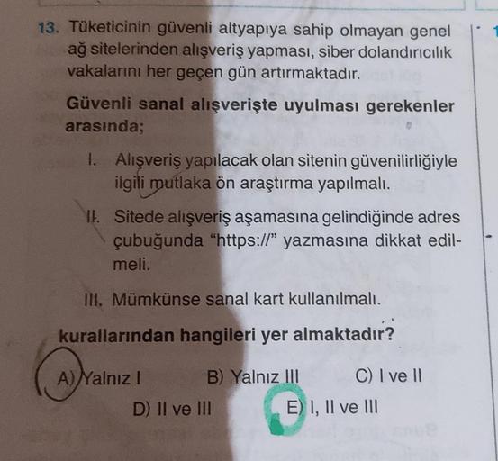 13. Tüketicinin güvenli altyapıya sahip olmayan genel
ağ sitelerinden alışveriş yapması, siber dolandırıcılık
vakalarını her geçen gün artırmaktadır.
Güvenli sanal alışverişte uyulması gerekenler
arasında;
I. Alışveriş yapılacak olan sitenin güvenilirliğiy