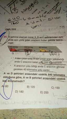 Sodyum lyon
mülünde plan
)3
B) 6
*₁
as an a
6.
QUO
(140
ÇAP/TYT
3
Na
6 saatte
Aldaki Duse
Verir
30 bzuso to 520
zusin
on dizilimi
Mete
ilgili,
24./D şehrine ulaşmak üzere; A, B ve C şehirlerinden aynı
anda aynı yöne giden araçların hızları şekilde belirtil-
miştir.
140 km/sa
120 km/sa
D) 180
B) 120
siğin sulu çözeltisi elektriği
C
A'dan çıkan araç B'den çıkan aracı yakaladığı
anda C aracının kalan yolu 200 kilometredir.
A aracının yolu bittiği anda C aracının gitmesi
gereken 40 kilometre yolu vardır.
ANAISH
vis yapısı;
80 km/sa
1
A ve D şehirleri arasındaki uzaklık 840 kilometre
olduğuna göre, A ve B şehirleri arasındaki uzaklık
kaç kilometredir?
A 80
2006
D
E) 200
C) 150
AYSERS
uo -320-X+1204
200