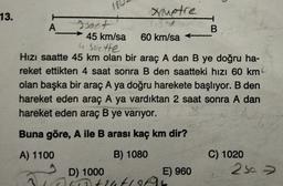 13.
H
A
Ametre
sact
60 km/sa
→ 45 km/sa
4 Suette
Hızı saatte 45 km olan bir araç A dan B ye doğru ha-
reket ettikten 4 saat sonra B den saatteki hızı 60 km
olan başka bir araç A ya doğru harekete başlıyor. B den
hareket eden araç A ya vardıktan 2 saat sonra A dan
hareket eden araç B ye varıyor.
Buna göre, A ile B arası kaç km dir?
A) 1100
B) 1080
E) 960
1
D) 1000
310b+24t19f95
B
C) 1020
250 ->