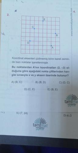 -1)
2.
D
C
E
D) (C, E)
E) (7, 24)
Koordinat eksenleri çizilmemiş birim kareli zemin-
de bazı noktalar işaretlenmiştir.
A
Bu noktalardan A'nın koordinatları (2, -3) ol-
duğuna göre aşağıdaki nokta çiftlerinden han-
gisi sırasıyla x ve y ekseni üzerinde bulunur?
A) (B, C)
C) (D, C)
B) (B, D)
B
tam mat
yayıncılık
E) (B, E)
www.tammatyayincilik.com
tam ma
yayıncılık
D) 6√3