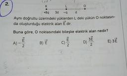 2.
K
L
+8q
3d -q d
Aynı doğrultu üzerindeki yüklerden L deki yükün O noktasın-
da oluşturduğu elektrik alan E dir.
Buna göre, O noktasındaki bileşke elektrik alan nedir?
E
A) 2
-
2
B) E
C)
O
2
D)
3E
2
E) 3E