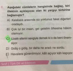 8. Aşağıdaki cümlelerin hangisinde bağlaç, biri
ötekinin açıklayıcısı olan iki yargıyı birbirine
bağlamıştır?
A) Kalabalık arasında siz yoktunuz fakat diğerleri
oradaydı.
B) Çok iyi bir insan, gel gelelim öfkesine hâkim
olamıyor.
C) Uzattı ellerini sevgiyle demek ki o da beni önem-
siyor.
D) Gidiş o gidiş, bir daha ne aradı ne sordu.
E) Havalara güvenilmiyor, kâh açıyor kâh kapıyor.
Sınıf Türk Dili ve Edebiyatı