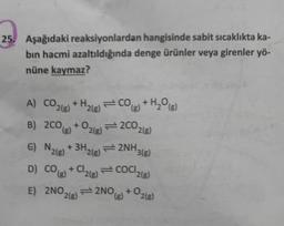 25. Aşağıdaki reaksiyonlardan hangisinde sabit sıcaklıkta ka-
bin hacmi azaltıldığında denge ürünler veya girenler yö-
nüne kaymaz?
A) COz(g) + Hz(g)=CO
2(8)
H₂(B)
B) 2CO(g) + O2(g)
€) N2(g) + 3H2(g)
D) CO(g) + Cl₂(g)
E) 2NO,
2(g)
(g)
2002(g)
2NH₂
+HgOg)
H₂O(g)
2NO(g)
3(g)
COCI2(g)
+ O2(g)