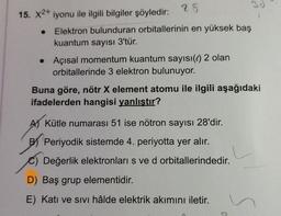 28
Elektron bulunduran orbitallerinin en yüksek baş
kuantum sayısı 3'tür.
15. X2+ iyonu ile ilgili bilgiler şöyledir:
• Açısal momentum kuantum sayısı(e) 2 olan
orbitallerinde 3 elektron bulunuyor.
Buna göre, nötr X element atomu ile ilgili aşağıdaki
ifadelerden hangisi yanlıştır?
AKütle numarası 51 ise nötron sayısı 28'dir.
B Periyodik sistemde 4. periyotta yer alır.
Değerlik elektronları s ve d orbitallerindedir.
D) Baş grup elementidir.
E) Katı ve sivi hâlde elektrik akımını iletir.