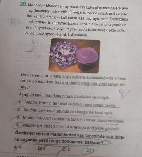 20. Maddeleri birbirinden ayırmak için kullanılan maddelere ayı-
raç (indikatör) adı verilir. Örneğin turnusol kağıdı asit ve baz-
ları ayırt etmek için kullanılan asit baz ayracıdır. Evimizdeki
malzemeler ile de ayraç hazırlanabilir. Mor lahana yaprakla-