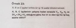 Örnek 23:
A, B ve Cisglen birlikte bir işi 18 saatte bitirebilmektedir.
A. B. C işçilerinin çalışma hızlanı sırasıyla V, V, Vc ve
2V,=3V₂=V₂ olduğuna göre, hizs on az olan işçi bu işi kaç
saatte bitirir?
12