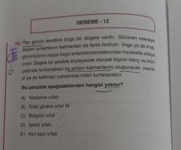 DENEME-12
12. Her gözün kendine özgü bir dizgesi vardır. Görünen nesneye
biçilen anlamların katmanları da farklı farklıdır. Imge ya da imaj,
görüntülerin kişiye özgü anlamlandırmalarından hareketle ortaya
çıkar. Başka bir şekilde söyleyecek olursak kişinin bilinç ve bilin-
çaltında biriktirdikleri bu anlam katmanlarını oluşturacak, nesne-
yi ya da kelimeyi çıplaklıklarından kurtaracaktır.
D
Bu parçada aşağıdakilerden hangisi yoktur?
A) Niteleme sıfatı
B) Sifat görevli sifat fiil
C) Belgisiz sifat
D) İşaret sıfatı
E) Asıl sayı sıfatı