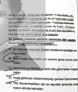 15. Bütün iyi şairler yaptığı işin niteliğinden kuşku duyar, mű-
kemmeliyetçiliğin tezahürü bu. Bir de şiir hakkında o kadar
çok şey bilirler ki bu bilgi kuşatır onları. Yazdıkları hiçbir şeyi
tam beğenmezler. İyi şairliğin cezası da budur. Ortalama
şairlerin işi kolaydır, bu yüzden de iki şiiri bile yayımlanmış
olsa söze hep "benim şiirim" diye başlarlar.
Bu parçada ortalama şairlerin tutumuna dair yapılan
eleştiri aşağıdakilerden hangisidir?
A) Şiir hakkında teferruatlı bilgileri olmaksızın yazdıklarıyla
övünmeleri
B) Hiçbir kuşku duymadan şiir üzerine genel yorum yap
maları
C) Yayımlanmış niteliksiz şiirlerini dile getirmekten hoşlar
maları
D) Vasat şiirleriyle mükemmeliyetçi şairlere öykünmeler
CE Titiz davranmadıkları için az sayıdaki şiirleriyle orta
manın altında kalmaları