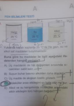 A
FEN BİLİMLERİ TESTİ
100
He(g)
25 °C
Su
25 °C
78. Hit
Alkol
25 °C
+ sive
SITI
2 yurd ger)
Yukarıda kapalı kaplarda 25 °C'de He gazı, su ve
alkol saf maddeleri bulunmaktadır.
Buna göre bu maddeler ile ilgili aşağıdaki ifa-
delerden hangis) yanlıştır?
A) Üç maddenin de hål değişimleri sırasında si-
caklıklan sabit kalır.+
B) Suyun buhar basıncı alkolden daha düşüktür.
C) Üç madde de akışkan özellik gösterir. +
A
D) Moleküller arası etkileşimi en fazla olan He'dur.
E) Alkol ve su karışımında moleküller arasındaki
etkin etkileşim türü hidrojen bağıdır