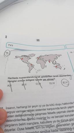 TYT
10.
12.
Haritada numaralandırılarak gösterilen taralı alanlardany
hangisi orman bölgesi içinde yer almaz?
A)
Bll
C) I
D) IV
E) V
11 İnsanın, herhangi bir şeyin iyi ya da kötü oluşu hakkında
argıya varmast, ablaki sistemler karşısında tercih yapm
unları delillendirmeye çalışması felsefe yapmak olarak
nitelendirilemez. Çünkü insanlar bu ve benzeri konular
yargılarını belirli inançlara, kabullere ya da dünya gön
dayarlar. Oysa felsefe, tüm bu bilgileri, gelenekten ge
incanlinin şimdiye kadar kazandığı t