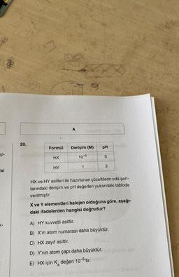 şi-
isi
T-
8
20.
A
Formül Derişim (M)
HX
HY
10-5
1
pH
5
3
HX ve HY asitleri ile hazırlanan çözeltilerin oda şart-
larındaki derişim ve pH değerleri yukarıdaki tabloda
verilmiştir.
X ve Y elementleri halojen olduğuna göre, aşağı-
daki ifadelerden hangisi doğrudur?
A) HY kuvvetli asittir.
B) X'in atom numarası daha büyüktür.
C) HX zayıf asittir.
D) Y'nin atom çapı daha büyüktür.
E) HX için K değeri 10-5¹tir.
a
ontst