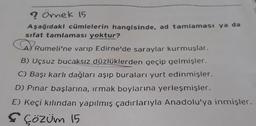 ? Örnek 15
Aşağıdaki cümlelerin hangisinde, ad tamlaması ya da
sifat tamlaması yoktur?
R
Rumeli'ne varıp Edirne'de saraylar kurmuşlar.
B) Uçsuz bucaksız düzlüklerden geçip gelmişler.
C) Başı karlı dağları aşıp buraları yurt edinmişler.
D) Pınar başlarına, ırmak boylarına yerleşmişler.
E) Keçi kılından yapılmış çadırlarıyla Anadolu'ya inmişler.
✔ Çözüm 15