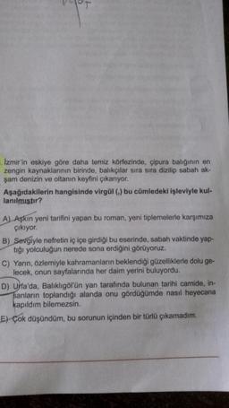 C
Izmir'in eskiye göre daha temiz körfezinde, çipura balığının en
zengin kaynaklarının birinde, balıkçılar sıra sıra dizilip sabah ak-
şam denizin ve oltanın keyfini çıkarıyor.
Aşağıdakilerin hangisinde virgül (,) bu cümledeki işleviyle kul-
lanılmıştır?
A) Aşkın yeni tarifini yapan bu roman, yeni tiplemelerle karşımıza
çıkıyor.
B) Sevgiyle nefretin iç içe girdiği bu eserinde, sabah vaktinde yap-
tığı yolculuğun nerede sona erdiğini görüyoruz.
C) Yarın, özlemiyle kahramanların beklendiği güzelliklerle dolu ge-
lecek, onun sayfalarında her daim yerini buluyordu.
D) Urfa'da, Balıklıgöl'ün yan tarafında bulunan tarihi camide, in-
sanların toplandığı alanda onu gördüğümde nasıl heyecana
kapıldım bilemezsin.
E) Çok düşündüm, bu sorunun içinden bir türlü çıkamadım.