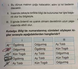 7. I. Bu dünya malının çoğu kalacaktır; adını iyi kıl bedenin
ölecektir.
II. İnsanda zekayla birlikte bilgi de bulunursa her işte başa-
rılı olur bu bilgisiyle.
III. İlişinde önlemli ve uyanık olmam devletimin uzun yaşa-
masında etkili olur.
Kutadgu Bilig'de numaralanmış cümleleri söyleyen ki-
şiler sırasıyla aşağıdakilerden hangileridir?
A)
LB
PX
|
Ögdilmiş
Odgurmiş
Kün Togdi
Ögdilmiş
Ay Toldi
||
Odgurmiş
Ögdilmiş
Ay Toldi
Ay Toldi
Kün Togdi
Ay Toldi
Kün Togdi
Odgurmuş
Kün Togdi
Odgurmiş