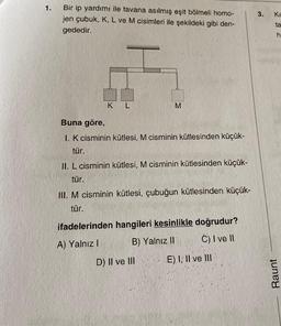 1.
Bir ip yardımı ile tavana asılmış eşit bölmeli homo-
jen çubuk, K, L ve M cisimleri ile şekildeki gibi den-
gededir.
K L
M
Buna göre,
1. K cisminin kütlesi, M cisminin kütlesinden küçük-
tür.
II. L cisminin kütlesi, M cisminin kütlesinden küçük-
tür.
III. M cisminin kütlesi, çubuğun kütlesinden küçük-
tür.
ifadelerinden hangileri kesinlikle doğrudur?
A) Yalnız I
B) Yalnız II
Ć) I ve II
D) II ve III
E) I, II ve III
3.
Kr
ta
h
Raunt