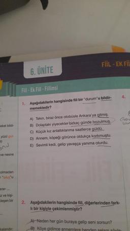 reket bildi-
yüzü gül-
1)
ve nesne
olmadan
"oluş"u
arar-...
z ve kişi-
leşen bir
kalandır:
6. ÜNİTE
Fill-Ek Fiil-Fillimsi
FIIL - EK FII
1. Aşağıdakilerin hangisinde fiil bir "durum"u bildir-
memektedir?
A) Tekin, biraz önce otobüsle Ankara'ya gitmiş.
B) Dolaptaki yiyecekler birkaç günde bozulmuş.
C) Küçük kız anlattıklarıma saatlerce güldü.
D) Annem, köpeği görünce oldukça korkmuştu.
E) Sevimli kedi, gelip yavaşça yanıma oturdu..
2. Aşağıdakilerin hangisinde fiil, diğerlerinden fark-
li bir kişiyle çekimlenmiştir?
4.
Gen
A) Neden her gün buraya gelip seni sorsun?
B) Köye gidince annemlere benden selam söyle
8