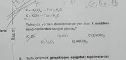 Merle
Raunt
5.
6.
X + H₂SO4 → Tuz + H₂O
X + KOH
• Tuz + H₂O
->>>
A) Zn
Yukarıda verilen denklemlerde yer alan X maddesi
aşağıdakilerden hangisi olamaz?
B) ZnO
,Cr, B.
Be
D) Al₂O3
E) Al(OH)3
C) Zn(OH)₂
Sulu ortamda gerçekleşen aşağıdaki tepkimelerden
Pb