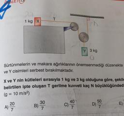 Ornek:
1 kg X
Y 3 kg
a
Sürtünmelerin ve makara ağırlıklarının önemsenmediği düzenekte
ve Y cisimleri serbest bırakılmaktadır.
A)
X ve Y nin kütleleri sırasıyla 1 kg ve 3 kg olduğuna göre, şekil
belirtilen ipte oluşan T gerilme kuvveti kaç N büyüklüğündedi
(g = 10 m/s²)
20
7
T
B) 3900
7
40
50
7
E)