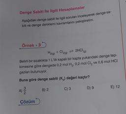 Denge Sabiti İle İlgili Hesaplamalar
Aşağıdaki denge sabiti ile ilgili soruları inceleyerek denge sa-
biti ve denge denklemi kavramlarını pekiştirelim.
Örnek. 3
H2(g) + Cl2(g) = 2HCI
Belirli bir sıcaklıkta 1 L'lik kapalı bir kapta yukarıdaki denge tep-
kimesine göre dengede 0,2 mol H₂, 0,2 mol Cl₂ ve 0,6 mol HCI
gazları bulunuyor.
Buna göre denge sabiti (K) değeri kaçtır?
A) 12/12
Çözüm
B) 2
C) 3
D) 9
E) 12