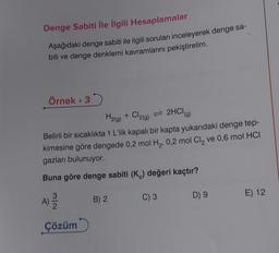 Denge Sabiti İle İlgili Hesaplamalar
Aşağıdaki denge sabiti ile ilgili soruları inceleyerek denge sa-
biti ve denge denklemi kavramlarını pekiştirelim.
Örnek. 3
H2(g) + Cl2(g) = 2HCI
Belirli bir sıcaklıkta 1 L'lik kapalı bir kapta yukarıdaki denge tep-
kimesine göre dengede 0,2 mol H₂, 0,2 mol Cl₂ ve 0,6 mol HCI
gazları bulunuyor.
Buna göre denge sabiti (K) değeri kaçtır?
A) 12/12
Çözüm
B) 2
C) 3
D) 9
E) 12