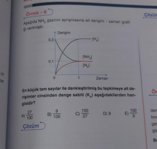 XY
55
Örnek. 6
Aşağıda NH, gazının ayrışmasına ait derişim-zaman grafi-
gi verilmiştir.
27
100
Çözüm
A)
0,3
0,1
4 Derişim
B)
0
t
En küçük tam sayılar ile denkleştirilmiş bu tepkimeye ait de-
rişimler cinsinden denge sabiti (K) aşağıdakilerden han-
gisidir?