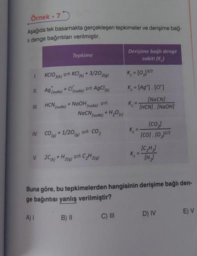 Örnek.75
Aşağıda tek basamakta gerçekleşen tepkimeler ve derişime bağ-
li denge bağıntıları verilmiştir.
1. KCIO3(k) KCl (k) + 3/20 2(g)
Ag (suda) + Cl(suda) AgCl (k)
+ NaOH (suda)
11.
III.
HCN (suda)
Tepkime
IV. CO(g) +1/20 (g) = CO₂
V. 2C (k) + H₂(g)
NaC