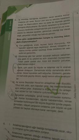 ÜNİTE - 5
ROMAN
5.
lç monolog tekniğinde karakterin kendi kendine konuş-
malarına yer verilir. Bunun yanı sıra bu teknikle karakterin
duygu ve düşüncelerini akıcı ve sade bir biçimde günlük
konuşma diliyle aktarılır. Bu teknik, karakterin iç dünyasının
okuyucu tarafından anlaşılmasında çok önemli bir yer tutar.
Çünkü bu teknikle karakter, görünmek istediği kişi olarak
değil, gerçekten olduğu kişi halinde görülür.
Buna göre aşağıdakilerden hangisi iç monolog tekni-
ğiyle oluşturulmuştur?
A) Eve geldiğinde, anası, teyzesi, karısı oturuyordu. Kör
kandilin ışığında eşya seçilmiyor. Ahmet, ninesinin ar-
kasına kıvrılıp çoktan uyumuş. Evde ürkütücü bir ses-
sizlik kol geziyordu.
B) Dövülmüş gibi her yanları acıyarak kalkıyor sabahları.
Kış geldi mi su çıkardı bu evin orasından burasından.
Yatak yastık ipıslak olur. Küüt küt öksürür çocuklar.
Hele bahara doğru!
C) Yazık, çok yazık! Şu köyde ne adamlar var ki avanak
ayanak dolaşıyor. Zamanında sürüp zamanında ekmi-
yorlar. Güzel topraklan sefil ediyorlar. Günlerini, gecele-
rini kahvede geçirip öküzü, eşeği karının eline bırakıyor-
lar.
D) Az sonra Beytullah Hoca'nın anlaşılmaz sesi duyuldu.
Otuz kırk yıldır, aynı kapıdan girer, taş merdivenlerden
aynı sekiye çıkar. Arabistan'a doğru döner, bu anlaşıl-
maz sözleri bir tek makama uydurarak haykın durur.
E) Gerçekten arkadaşlar, şimdi kimse kimseden korkmu-
yor. Kanlar kocalanından, oğullar babalarından, kimse
kimseden korkmuyor! Bir büyük özgürlük içinde yaşadı-
ğımızdan, vilayet çarşısının ortasına, çok büyük ve çok
yüksek bir heykel dikmeye karar vermişler, dedi.
1. Anlatma tekniğinin ağır bastığı romanlarda yazar, oku-
ru romanın içine çekmekte zorlanır.
Anlationin egemen olduğu anlatma tekni m
destanlarda sıkça kulla
Palme Yayan
7.