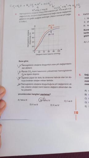 CO₂ + H₂O → H₂ CO₂ → H² + HCO3)
H+Hb+ HbH
HCO₂ +HH CO
Hemoglobinin oksijene doygunluk oranının pH:7,4 ve pH:7,2
değerlerinde, oksijenin kısmi basıncına bağlı olarak değişimini
gösteren bir grafik aşağıda verilmiştir. (Kanin normal pH değe-
ri 7,4'tür.)
2.
