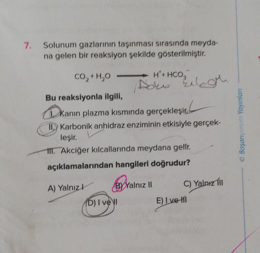 7.
Solunum gazlarının taşınması sırasında meyda-
na gelen bir reaksiyon şekilde gösterilmiştir.
CO,H,O
Bu reaksiyonla ilgili,
kanin
Kanin
II. Karbonik anhidraz enziminin etkisiyle gerçek-
leşir.
III. Akciğer kılcallarında meydana gelir.
açıklamalarından ha