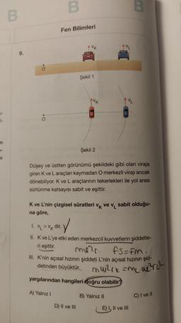 +
n
e
B
9.
.O
B
Fen Bilimleri
Şekil 1
1. VL > VK dir.
Şekil 2
Düşey ve üstten görünümü şekildeki gibi olan viraja
giren K ve L araçları kaymadan O merkezli virajı ancak
dönebiliyor. K ve L araçlarının tekerlekleri ile yol arası
sürtünme katsayısı sabit ve eşittir.
VL
K ve L'nin çizgisel süratleri vk ve v₁ sabit olduğu-
na göre,
D) II ve III
:✓
II. K ve L'ye etki eden merkezcil kuvvetlerin şiddetle-
eşittir.
B
mu²r.
FS=FM,
III. K'nin açısal hızının şiddeti L'nin açısal hızının şid-
detinden büyüktür.
muzik=m² w₂²rc²
yargılarından hangileri doğru olabilir?
A) Yalnız I
B) Yalnız II
E) I, II ve III
C) I ve II