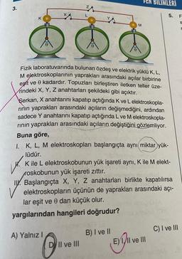 3.
K
x
W
31
L
Fizik laboratuvarında
bulunan özdeş ve elektrik yüklü K, L,
M elektroskoplarının yaprakları arasındaki açılar birbirine
eşit ve 0 kadardır. Topuzları birleştiren iletken teller üze-
rindeki X, Y, Z anahtarları şekildeki gibi açıktır.
A) Yalnız I
Serkan, X anahtarını kapatıp açtığında K ve L elektroskopla-
rının yaprakları arasındaki açıların değişmediğini, ardından
sadece Y anahtarını kapatıp açtığında L ve M elektroskopla-
rının yaprakları arasındaki açıların değiştiğini gözlemliyor.
Buna göre,
M
DII ve III
I. K, L, M elektroskopları başlangıçta aynı miktar yük-
lüdür.
K ile L elektroskobunun yük işareti aynı, K ile M elekt-
roskobunun yük işareti zıttır.
I. Başlangıçta X, Y, Z anahtarları birlikte kapatılırsa
Nutel
elektroskopların üçünün de yaprakları arasındaki açı-
lar eşit ve 0 dan küçük olur.
yargılarından hangileri doğrudur?
EN BILIMLERI
SH
B) I ve II
EXTI
EXI/II ve III
5. F
C) I ve III
TI
S
r