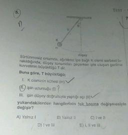 5.
K
m
D) I ve Ill
ip
düşey
Sürtünmesiz ortamda, ağırlıksız ipe bağlı K cismi serbest bi-
rakıldığında, düşey konumdan geçerken ipte oluşan gerilme
kuvvetinin büyüklüğü T dir.
Buna göre, T büyüklüğü;
1. K cisminin kütlesi (m)
(11) ipin uzunluğu (1) ?
III. ipin düşey doğrultuyla yaptığı açı (0)
yukarıdakilerden hangilerinin tek başına değişmesiyle
değişir?
A) Yalnız I
B) Yalnız !!
TEST-
C) I ve II
E) i, Il ve ill
7