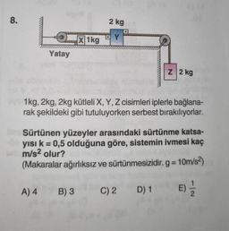 8.
Yatay
A) 4
X 1kg
2 kg
B) 3
D
ever1kg, 2kg, 2kg kütleli X, Y, Z cisimleri iplerle bağlana-
rak şekildeki gibi tutuluyorken serbest bırakılıyorlar.
Im Sürtünen yüzeyler arasındaki sürtünme katsa-
yısı k = 0,5 olduğuna göre, sistemin ivmesi kaç
m/s² olur?
(Makaralar ağırlıksız ve sürtünmesizidir. g=10m/s²)
E) = 1/2
Z 2 kg
C) 2 D) 1