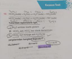 10. HCIO4(suda)
Asit 11 Asit (
+ H₂O(s)
Kazanım Testi
H₂O*(suda) + CIO4(suda)
HCO3(suda) + H₂O(s) = H₂CO3(suda) + OH (suda)
Asit 11 Asit 1
Yukarıdaki tepkimelerle ilgili,
Bazil
H₂0 amfoter özellik gösterir. ✓
HCIO asit, HCO baz olarak davranmıştır.
4
III. HCO nun konjuge asiti H₂CO3'tür.
3
yargılarından hangileri doğrudur?
A) Yalnızt
B) Ive t
D) | ve Ht
C) I ve III
E) I, II ve III