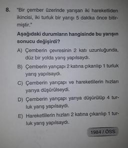 8. "Bir çember üzerinde yarışan iki hareketliden
ikincisi, iki turluk bir yarışı 5 dakika önce bitir-
miştir."
Aşağıdaki durumların hangisinde bu yarışın
sonucu değişirdi?
A) Çemberin çevresinin 2 katı uzunluğunda,
düz bir yolda yarış yapılsaydı.
B) Çemberin yarıçapı 2 katına çıkarılıp 1 turluk
yarış yapılsaydı.
C) Çemberin yarıçapı ve hareketlilerin hızları
yarıya düşürülseydi.
D) Çemberin yarıçapı yarıya düşürülüp 4 tur-
luk yarış yapılsaydı.
E) Hareketlilerin hızları 2 katına çıkarılıp 1 tur-
luk yarış yapılsaydı.
1984/ÖSS