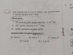 2.
516¹2
Axing
Oda koşullarında 0,4 M HX asitinin sulu çözeltisindeki
Xiyonları derişimi 2.102 M'dir.
tren
Buna göre,
I. HX asidinin asitlik denge sabiti Ka = 5.104 tür.
-13
II. OH iyonları derişimi 5.10 M'dir.
III. Asidin iyonlaşma yüzdesi %2'dir.
yargılarından hangileri doğrudur?
A) Yalnız I
B) Yalnız II >
D) II ve III
HX
C) Yalnız III
E) I, II ve III
polimal
5. 25 °
aşa
Bu
C
11