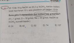 DEEPER
4
25 °C'de 16 g NaOH ve 22,2 g X(OH)₂ katıları kullanı-
larak hazırlanan 10 L sulu çözeltinin pH değeri 13 tür.
Buna göre X elementinin mol kütlesi kaç g/mol'dür?
(H = 1 g/mol, O = 16 g/mol, Na = 23 g/mol; NaOH ve
X(OH)₂ kuvvetli bazdır.)
A) 24
B) 40
Not su
C) 52 D) 74 E) 137
16
1.