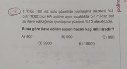 2.
t °C'de 100 mL sulu çözeltide iyonlaşma yüzdesi %1
olan 0,02 mol HA asitine aynı sıcaklıkta bir miktar saf
su ilave edildiğinde iyonlaşma yüzdesi %10 olmaktadır.
Buna göre ilave edilen suyun hacmi kaç mililitredir?
A) 400
B) 600
C) 990
D) 9900
V = 100
E) 10000
polimo
ń