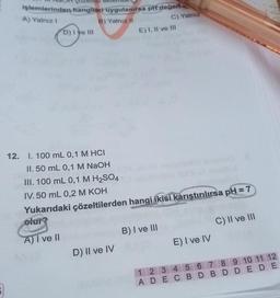 işlemlerinden hangileri uygulanırsa pH değen
A) Yalnız I
B) Yalnız II
D) I ve III
12. I. 100 mL 0,1 M HCI
II. 50 mL 0,1 M NaOH
III. 100 mL 0,1 M H₂SO4
D) II ve IV
C) Yalnız
E) I, II ve III
IV. 50 mL 0,2 M KOH
Yukarıdaki çözeltilerden hangi ikisi karıştırılırsa pH=7
olur?
A) I ve II
B) I ve III
E) I ve IV
C) II ve III
1 2 3 4 5 6 7 8 9 10 11 12
ADEC BD BD DEDE