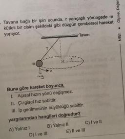 Tavana bağlı bir ipin ucunda, r yarıçaplı yörüngede m
kütleli bir cisim şekildeki gibi düzgün çembersel hareket
yapıyor.
m
A) Yalnız I
ng
T
a....
Buna göre hareket boyunca,
1. Açısal hızın yönü değişmez.
II. Çizgisel hız sabittir.
III. Ip gerilmesinin büyüklüğü sabittir.
yargılarından hangileri doğrudur?
B) Yalnız II
D) I ve III
Tavan
E) II ve III
C) I ve II
Ölçme, Değer
MEB