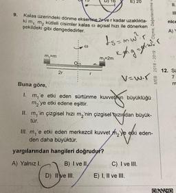 9.
Kalas üzerindeki dönme eksenine 2ver kadar uzaklıkta-
ki m₁ m₂ kütleli cisimler kalas o açısal hızı ile dönerken
şekildeki gibi dengededirler.
ds=mw²r
m₁=m
2r
@
m₂=2m
E) 20
D) Il ve III.
yargılarından hangileri doğrudur?
A) Yalnız I.
B) I ve II,
Kixh g = wir
Buna göre,
1. m'e etki eden sürtünme kuvvetinin büyüklüğü
m₂'ye etki edene eşittir.
Ölçme, Değerlendirme v
V=w.r
II. m,'in çizgisel hızı m₂'nin çizgisel hızından büyük-
tür.
m₁ 'e etki eden merkezcil kuvvet mye etki eden-
den daha büyüktür.
ve godi
C) I ve III.
E) I, II ve III.
MEB 2018-2019
11.
III
nice
A) Y
12. Su
7
m
ONNO