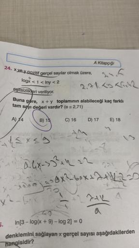 24. xve y pozitif gerçel sayılar olmak üzere,
logx < 1 < Iny <2
esitsizlikleri veriliyor.
5.
√4x5
Buna göre, x + y toplamının alabileceği kaç farklı
tam sayı değeri vardır? (e = 2,71)
A) 14
motstand
B) 15
X-2000)
x²-box
C) 16
A Kitapçığı
3.4.6
2.71 <3 <1,4