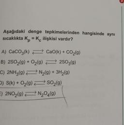 Aşağıdaki denge tepkimelerinden hangisinde aynı
sıcaklıkta Kp = K ilişkisi vardır?
A) CaCO3(k)
B) 2SO2(g) + O₂(g)
C) 2NH3(g)
D) S(k) + O₂(g)
E) 2NO₂(g)
CaO(k) + CO₂(g)
2SO3(g)
N₂(g) + 3H₂(g)
SO₂(g)
N₂O4(9)